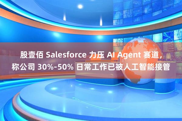 股壹佰 Salesforce 力压 AI Agent 赛道，称公司 30%-50% 日常工作已被人工智能接管