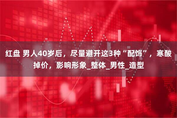 红盘 男人40岁后，尽量避开这3种“配饰”，寒酸掉价，影响形象_整体_男性_造型