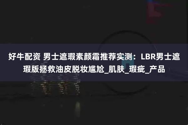 好牛配资 男士遮瑕素颜霜推荐实测：LBR男士遮瑕版拯救油皮脱妆尴尬_肌肤_瑕疵_产品
