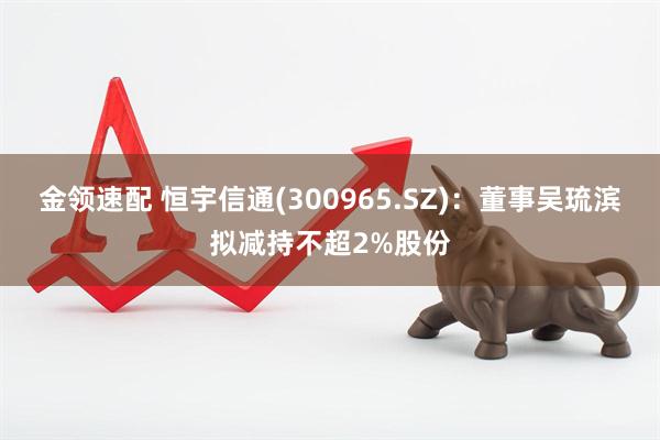 金领速配 恒宇信通(300965.SZ)：董事吴琉滨拟减持不超2%股份