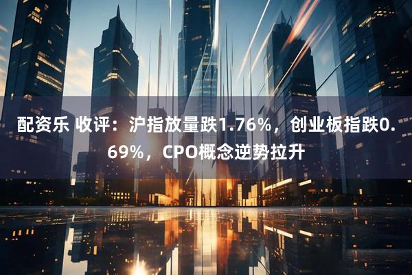 配资乐 收评：沪指放量跌1.76%，创业板指跌0.69%，CPO概念逆势拉升