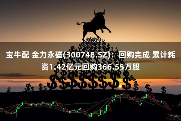 宝牛配 金力永磁(300748.SZ)：回购完成 累计耗资1.42亿元回购366.55万股