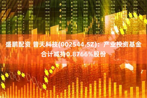 盛鹏配资 普天科技(002544.SZ)：产业投资基金合计减持0.8766%股份