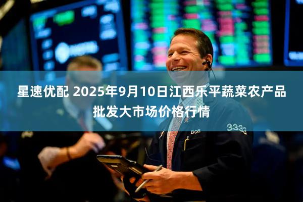 星速优配 2025年9月10日江西乐平蔬菜农产品批发大市场价格行情