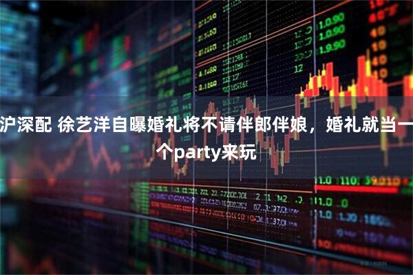 沪深配 徐艺洋自曝婚礼将不请伴郎伴娘，婚礼就当一个party来玩