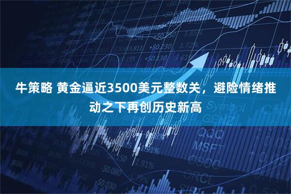 牛策略 黄金逼近3500美元整数关，避险情绪推动之下再创历史新高